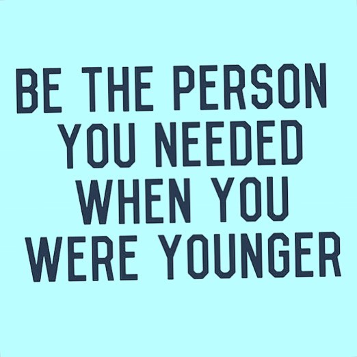 Be the person you needed when you were younger.